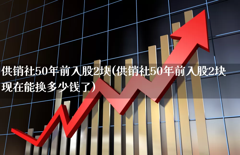 供销社50年前入股2块(供销社50年前入股2块现在能换多少钱了)_https://www.shshucaipeisong.com_北交所_第1张