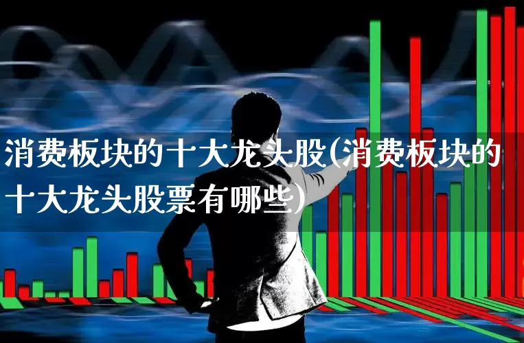 消费板块的十大龙头股(消费板块的十大龙头股票有哪些)_https://www.shshucaipeisong.com_北交所_第1张