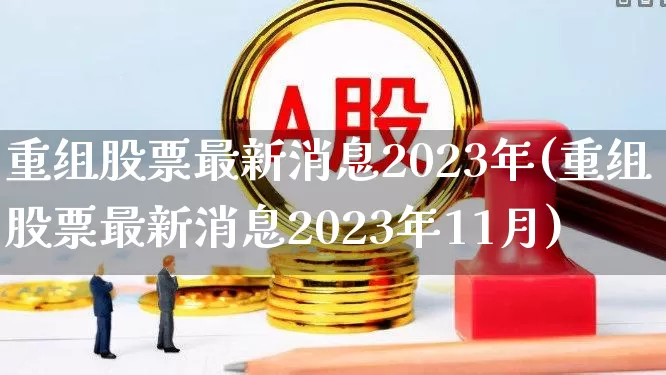 重组股票最新消息2023年(重组股票最新消息2023年11月)_https://www.shshucaipeisong.com_上交所_第1张