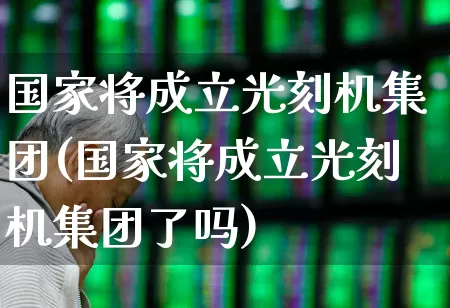 国家将成立光刻机集团(国家将成立光刻机集团了吗)_https://www.shshucaipeisong.com_深交所_第1张