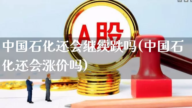 中国石化还会继续跌吗(中国石化还会涨价吗)_https://www.shshucaipeisong.com_深交所_第1张